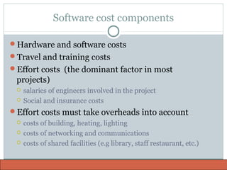 Software cost components
Hardware and software costs
Travel and training costs
Effort costs (the dominant factor in most
projects)
 salaries of engineers involved in the project
 Social and insurance costs
Effort costs must take overheads into account
 costs of building, heating, lighting
 costs of networking and communications
 costs of shared facilities (e.g library, staff restaurant, etc.)
 