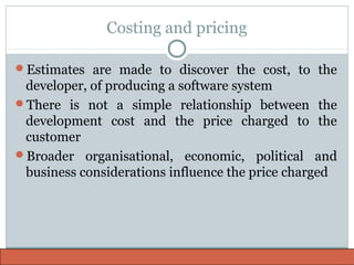 Costing and pricing
Estimates are made to discover the cost, to the
developer, of producing a software system
There is not a simple relationship between the
development cost and the price charged to the
customer
Broader organisational, economic, political and
business considerations influence the price charged
 