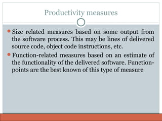 Productivity measures
Size related measures based on some output from
the software process. This may be lines of delivered
source code, object code instructions, etc.
Function-related measures based on an estimate of
the functionality of the delivered software. Function-
points are the best known of this type of measure
 