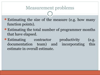 Measurement problems
Estimating the size of the measure (e.g. how many
function points).
Estimating the total number of programmer months
that have elapsed.
Estimating contractor productivity (e.g.
documentation team) and incorporating this
estimate in overall estimate.
 