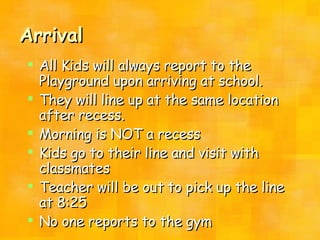 Arrival All Kids will always report to the Playground upon arriving at school.  They will line up at the same location after recess. Morning is NOT a recess Kids go to their line and visit with classmates Teacher will be out to pick up the line at 8:25 No one reports to the gym 