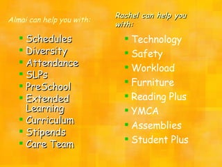 Rachel can help you with: Schedules Diversity Attendance SLPs PreSchool Extended Learning Curriculum Stipends Care Team Almai can help you with: Technology Safety Workload Furniture Reading Plus YMCA Assemblies Student Plus 