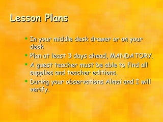 Lesson Plans In your middle desk drawer or on your desk Plan at least 3 days ahead, MANDATORY. A guest teacher must be able to find all supplies and teacher editions. During your observations Almai and I will verify. 