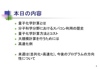 本日の内容








量子化学計算とは
分子科学分野におけるスパコン利用の歴史
量子化学計算方法とコスト
大規模計算を行うためには
高速化例
来週は(並列化+高速化)、今後のプログラムの方向
性について
2

 