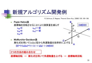 新規アルゴリズム開発例
K. Ishimura, S. Nagase, Theoret Chem Acc, (2008) 120, 185-189.


Pople-Hehre法
座標軸を回転させることにより演算量を減らす
xAB=0
yAB=0
yCD=0

xPQ=一定
yPQ=一定

B
P
z

(AB|CD)
D

y

x

Q


McMurchie-Davidson法
C
漸化式を用いて(ss|ss)型から角運動量を効率的に上げる
[0](m)(=(ss|ss)(m))-> (r) -> (p|q) -> (AB|CD)

A

2つの方法の組み合わせ
座標軸回転 → 漸化式を用いて角運動量を上げる → 座標軸再回転
33

 