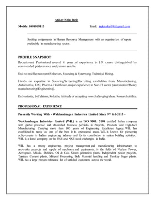 Aniket Nitin Ingle
Mobile: 8408808113 Email: ingleaniket88@gmail.com
Seeking assignments in Human Resource Management with an organization of repute
preferably in manufacturing sector.
PPRROOFFIILLEE SSNNAAPPSSHHOOTT
Recruitment Professional around 4 years of experience in HR career distinguished by
commended performance and proven results.
End-to-end Recruitment/Selection, Sourcing & Screening, Technical Hiring.
Hands on expertise in Sourcing/Screening/Recruiting candidates from Manufacturing,
Automotive, EPC, Pharma, Healthcare, major experience in Non-IT sector (Automotive/Heavy
manufacturing/Engineering).
Enthusiastic, Self driven, Reliable, Attitude of accepting new challenging ideas, Research ability.
PROFESSIONAL EXPERIENCE
Presently Working With - Walchandnagar Industries Limited Since 9th Feb 2015 –
Walchandnagar Industries Limited (WIL) is an ISO 9001: 2008 certified Indian company
with global presence and diversified business portfolio in Projects, Products and High-tech
Manufacturing. Carrying more than 100 years of Engineering Excellence legacy, WIL has
established its name as one of the best in its operational areas. WIL is known for pioneering
achievements in Indian engineering industry and for its contribution to nation building activities.
WIL is a listed company on the BSE and NSE stock exchanges in India.
WIL has a strong engineering, project management and manufacturing infrastructure to
undertake projects and supply of machinery and equipments, in the fields of Nuclear Power,
Aerospace, Missile, Defence, Oil & Gas, Steam generation plants, Independent power projects,
Turnkey Cement plants, Mineral Processing, Bulk Material handling and Turnkey Sugar plants.
WIL has a large proven reference list of satisfied customers across the world.
 