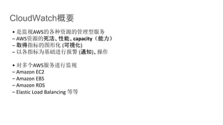 CloudWatch概要
• 是监视AWS的各种资源的管理型服务
– AWS资源的死活、性能、capacity（能力）
– 取得指标的图形化 (可視化)
– 以各指标为基础进行报警 (通知)、操作
• 对多个AWS服务进行监视
– Amazon EC2
– Amazon EBS
– Amazon RDS
– Elastic Load Balancing 等等
 