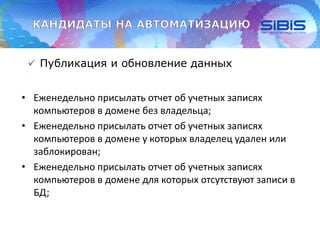  Публикация и обновление данных
• Еженедельно присылать отчет об учетных записях
компьютеров в домене без владельца;
• Еженедельно присылать отчет об учетных записях
компьютеров в домене у которых владелец удален или
заблокирован;
• Еженедельно присылать отчет об учетных записях
компьютеров в домене для которых отсутствуют записи в
БД;
 