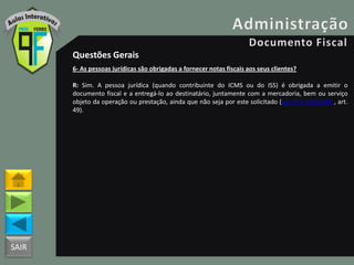 SAIR
Questões Gerais
6- As pessoas jurídicas são obrigadas a fornecer notas fiscais aos seus clientes?
R: Sim. A pessoa jurídica (quando contribuinte do ICMS ou do ISS) é obrigada a emitir o
documento fiscal e a entregá-lo ao destinatário, juntamente com a mercadoria, bem ou serviço
objeto da operação ou prestação, ainda que não seja por este solicitado (Lei nº 1.254/1996 , art.
49).
 