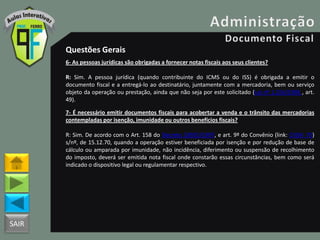 SAIR
Questões Gerais
6- As pessoas jurídicas são obrigadas a fornecer notas fiscais aos seus clientes?
R: Sim. A pessoa jurídica (quando contribuinte do ICMS ou do ISS) é obrigada a emitir o
documento fiscal e a entregá-lo ao destinatário, juntamente com a mercadoria, bem ou serviço
objeto da operação ou prestação, ainda que não seja por este solicitado (Lei nº 1.254/1996 , art.
49).
7- É necessário emitir documentos fiscais para acobertar a venda e o trânsito das mercadorias
contempladas por isenção, imunidade ou outros benefícios fiscais?
R: Sim. De acordo com o Art. 158 do Decreto 18955/1997, e art. 9º do Convênio (link: CVSN_70)
s/nº, de 15.12.70, quando a operação estiver beneficiada por isenção e por redução de base de
cálculo ou amparada por imunidade, não incidência, diferimento ou suspensão de recolhimento
do imposto, deverá ser emitida nota fiscal onde constarão essas circunstâncias, bem como será
indicado o dispositivo legal ou regulamentar respectivo.
 