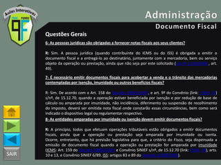 SAIR
Questões Gerais
6- As pessoas jurídicas são obrigadas a fornecer notas fiscais aos seus clientes?
R: Sim. A pessoa jurídica (quando contribuinte do ICMS ou do ISS) é obrigada a emitir o
documento fiscal e a entregá-lo ao destinatário, juntamente com a mercadoria, bem ou serviço
objeto da operação ou prestação, ainda que não seja por este solicitado (Lei nº 1.254/1996 , art.
49).
7- É necessário emitir documentos fiscais para acobertar a venda e o trânsito das mercadorias
contempladas por isenção, imunidade ou outros benefícios fiscais?
R: Sim. De acordo com o Art. 158 do Decreto 18955/1997, e art. 9º do Convênio (link: CVSN_70)
s/nº, de 15.12.70, quando a operação estiver beneficiada por isenção e por redução de base de
cálculo ou amparada por imunidade, não incidência, diferimento ou suspensão de recolhimento
do imposto, deverá ser emitida nota fiscal onde constarão essas circunstâncias, bem como será
indicado o dispositivo legal ou regulamentar respectivo.
8- As entidades amparadas por imunidade ou isenção devem emitir documentos fiscais?
R: A princípio, todos que efetuam operações tributáveis estão obrigados a emitir documentos
fiscais, ainda que a operação ou prestação seja amparada por imunidade ou isenta.
Ocorre, entretanto, que há previsão legislativa para que, a critério do Fisco, seja dispensada a
emissão de documento fiscal quando a operação ou prestação for amparada por imunidade
(ICMS: Art. 159 do Decreto 18955/1997 e Convênio SINIEF s/nº, de 15.12.70 (link: CVSN_70), arts.
10 e 13, e Convênio SINIEF 6/89. ISS: artigos 83 e 89 do Decreto 25508/2005).
 