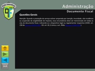 SAIR
Questões Gerais
Atenção: Quando a prestação do serviço estiver amparada por isenção, imunidade, não incidência
ou suspensão da exigibilidade do imposto, essa circunstância deve ser mencionada em todas as
vias do documento fiscal, indicando-se o dispositivo legal ou regulamentar respectivo (ICMS: art.
158 do Decreto 18955/1997. ISS: art. 82, § único, e art. 90do Decreto 25508/2005).
 
