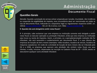 SAIR
Questões Gerais
Atenção: Quando a prestação do serviço estiver amparada por isenção, imunidade, não incidência
ou suspensão da exigibilidade do imposto, essa circunstância deve ser mencionada em todas as
vias do documento fiscal, indicando-se o dispositivo legal ou regulamentar respectivo (ICMS: art.
158 do Decreto 18955/1997. ISS: art. 82, § único, e art. 90do Decreto 25508/2005).
9- Quando não será obrigatório emitir notas fiscais?
R: A principio, cabe esclarecer que uma empresa ou instituição somente está obrigada a emitir
notas fiscais se executar operação ou prestação tributável, ainda que esta empresa ou instituição
seja imune ou isenta de impostos. Assim, a princípio, se a operação/prestação realizada não for
tributável, não será necessário o acobertamento por documento fiscal. É o caso clássico das
empresas de locação de bens móveis (exemplos: vídeo-locadora, locadora de veículo, locadora de
máquinas copiadoras). Em razão de a atividade de locação de bens móveis não ser tributada pelo
ISS e o ICMS, as empresas que exercem esta atividade não emitem notas fiscais aos seus
clientes, e estão, inclusive, dispensadas da inscrição no Cadastro Fiscal do DF – CF/DF, exceto se
executarem qualquer outra atividade tributável.
 