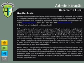 SAIR
Questões Gerais
Atenção: Quando a prestação do serviço estiver amparada por isenção, imunidade, não incidência
ou suspensão da exigibilidade do imposto, essa circunstância deve ser mencionada em todas as
vias do documento fiscal, indicando-se o dispositivo legal ou regulamentar respectivo (ICMS: art.
158 do Decreto 18955/1997. ISS: art. 82, § único, e art. 90do Decreto 25508/2005).
9- Quando não será obrigatório emitir notas fiscais?
R: A principio, cabe esclarecer que uma empresa ou instituição somente está obrigada a emitir
notas fiscais se executar operação ou prestação tributável, ainda que esta empresa ou instituição
seja imune ou isenta de impostos. Assim, a princípio, se a operação/prestação realizada não for
tributável, não será necessário o acobertamento por documento fiscal. É o caso clássico das
empresas de locação de bens móveis (exemplos: vídeo-locadora, locadora de veículo, locadora de
máquinas copiadoras). Em razão de a atividade de locação de bens móveis não ser tributada pelo
ISS e o ICMS, as empresas que exercem esta atividade não emitem notas fiscais aos seus clientes,
e estão, inclusive, dispensadas da inscrição no Cadastro Fiscal do DF – CF/DF, exceto se
executarem qualquer outra atividade tributável.
Merece atenção a situação de algumas empresas que prestam serviços de representação, como
por exemplo, as agências de viagens. Quando as agências de viagens vendem passagens aéreas ou
diárias de hotéis, estão efetuando prestação de serviço de intermediação para os hotéis e para as
companhias aéreas, para as quais emitirá a nota fiscal quando receber sua comissão. Para o
cliente que efetuou a compra, a agência de viagens fornecerá apenas um recibo ou cópia de um
contrato, quando for o caso.
 