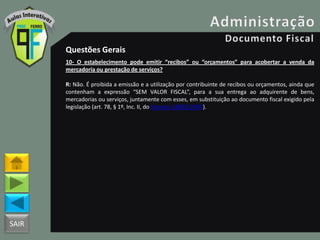 SAIR
Questões Gerais
10- O estabelecimento pode emitir “recibos” ou “orçamentos” para acobertar a venda da
mercadoria ou prestação de serviços?
R: Não. É proibida a emissão e a utilização por contribuinte de recibos ou orçamentos, ainda que
contenham a expressão “SEM VALOR FISCAL”, para a sua entrega ao adquirente de bens,
mercadorias ou serviços, juntamente com esses, em substituição ao documento fiscal exigido pela
legislação (art. 78, § 1º, Inc. II, do Decreto 18955/1997).
 