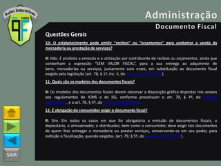 SAIR
Questões Gerais
10- O estabelecimento pode emitir “recibos” ou “orçamentos” para acobertar a venda da
mercadoria ou prestação de serviços?
R: Não. É proibida a emissão e a utilização por contribuinte de recibos ou orçamentos, ainda que
contenham a expressão “SEM VALOR FISCAL”, para a sua entrega ao adquirente de
bens, mercadorias ou serviços, juntamente com esses, em substituição ao documento fiscal
exigido pela legislação (art. 78, § 1º, Inc. II, do Decreto 18955/1997).
11- Quais são os modelos dos documentos fiscais?
R: Os modelos dos documentos fiscais devem observar a disposição gráfica dispostas nos anexos
aos regulamentos do ICMS e do ISS, conforme preceituam o art. 79, § 4º, do Decreto
18955/1997, e o art. 76, § 5º, do Decreto 25508/2005.
12- É obrigação do consumidor exigir o documento fiscal?
R: Sim. Em todos os casos em que for obrigatória a emissão de documentos fiscais, o
depositário, o armazenador, o distribuidor, bem como o consumidor, deve exigir tais documentos
de quem lhes entregar a mercadoria ou prestar serviços, conservando-os em seu poder, para
exibição à fiscalização, quando exigidos. (art. 79, § 5º, do Decreto 18955/1997).
 