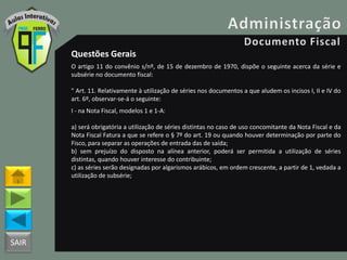 SAIR
Questões Gerais
O artigo 11 do convênio s/nº, de 15 de dezembro de 1970, dispõe o seguinte acerca da série e
subsérie no documento fiscal:
" Art. 11. Relativamente à utilização de séries nos documentos a que aludem os incisos I, II e IV do
art. 6º, observar-se-á o seguinte:
I - na Nota Fiscal, modelos 1 e 1-A:
a) será obrigatória a utilização de séries distintas no caso de uso concomitante da Nota Fiscal e da
Nota Fiscal Fatura a que se refere o § 7º do art. 19 ou quando houver determinação por parte do
Fisco, para separar as operações de entrada das de saída;
b) sem prejuízo do disposto na alínea anterior, poderá ser permitida a utilização de séries
distintas, quando houver interesse do contribuinte;
c) as séries serão designadas por algarismos arábicos, em ordem crescente, a partir de 1, vedada a
utilização de subsérie;
 