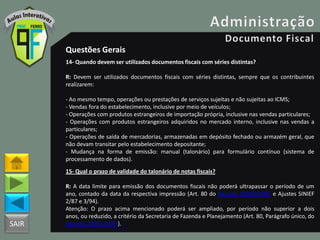 SAIR
Questões Gerais
14- Quando devem ser utilizados documentos fiscais com séries distintas?
R: Devem ser utilizados documentos fiscais com séries distintas, sempre que os contribuintes
realizarem:
- Ao mesmo tempo, operações ou prestações de serviços sujeitas e não sujeitas ao ICMS;
- Vendas fora do estabelecimento, inclusive por meio de veículos;
- Operações com produtos estrangeiros de importação própria, inclusive nas vendas particulares;
- Operações com produtos estrangeiros adquiridos no mercado interno, inclusive nas vendas a
particulares;
- Operações de saída de mercadorias, armazenadas em depósito fechado ou armazém geral, que
não devam transitar pelo estabelecimento depositante;
- Mudança na forma de emissão: manual (talonário) para formulário contínuo (sistema de
processamento de dados).
15- Qual o prazo de validade do talonário de notas fiscais?
R: A data limite para emissão dos documentos fiscais não poderá ultrapassar o período de um
ano, contado da data da respectiva impressão (Art. 80 do Decreto 18955/1997 e Ajustes SINIEF
2/87 e 3/94).
Atenção: O prazo acima mencionado poderá ser ampliado, por período não superior a dois
anos, ou reduzido, a critério da Secretaria de Fazenda e Planejamento (Art. 80, Parágrafo único, do
Decreto 18955/1997).
 