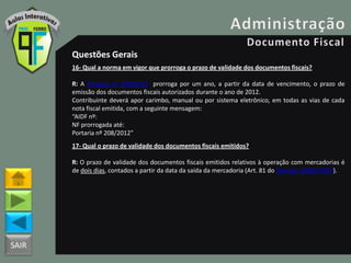 SAIR
Questões Gerais
16- Qual a norma em vigor que prorroga o prazo de validade dos documentos fiscais?
R: A Portaria nº 208/2012 prorroga por um ano, a partir da data de vencimento, o prazo de
emissão dos documentos fiscais autorizados durante o ano de 2012.
Contribuinte deverá apor carimbo, manual ou por sistema eletrônico, em todas as vias de cada
nota fiscal emitida, com a seguinte mensagem:
“AIDF nº:
NF prorrogada até:
Portaria nº 208/2012”
17- Qual o prazo de validade dos documentos fiscais emitidos?
R: O prazo de validade dos documentos fiscais emitidos relativos à operação com mercadorias é
de dois dias, contados a partir da data da saída da mercadoria (Art. 81 do Decreto 18955/1997).
 