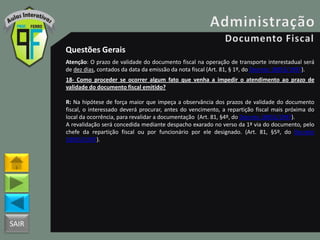 SAIR
Questões Gerais
Atenção: O prazo de validade do documento fiscal na operação de transporte interestadual será
de dez dias, contados da data da emissão da nota fiscal (Art. 81, § 1º, do Decreto 18955/1997).
18- Como proceder se ocorrer algum fato que venha a impedir o atendimento ao prazo de
validade do documento fiscal emitido?
R: Na hipótese de força maior que impeça a observância dos prazos de validade do documento
fiscal, o interessado deverá procurar, antes do vencimento, a repartição fiscal mais próxima do
local da ocorrência, para revalidar a documentação (Art. 81, §4º, do Decreto 18955/1997).
A revalidação será concedida mediante despacho exarado no verso da 1ª via do documento, pelo
chefe da repartição fiscal ou por funcionário por ele designado. (Art. 81, §5º, do Decreto
18955/1997).
 