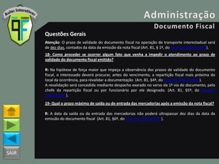 SAIR
Questões Gerais
Atenção: O prazo de validade do documento fiscal na operação de transporte interestadual será
de dez dias, contados da data da emissão da nota fiscal (Art. 81, § 1º, do Decreto 18955/1997).
18- Como proceder se ocorrer algum fato que venha a impedir o atendimento ao prazo de
validade do documento fiscal emitido?
R: Na hipótese de força maior que impeça a observância dos prazos de validade do documento
fiscal, o interessado deverá procurar, antes do vencimento, a repartição fiscal mais próxima do
local da ocorrência, para revalidar a documentação (Art. 81, §4º, do Decreto 18955/1997).
A revalidação será concedida mediante despacho exarado no verso da 1ª via do documento, pelo
chefe da repartição fiscal ou por funcionário por ele designado. (Art. 81, §5º, do Decreto
18955/1997).
19- Qual o prazo máximo de saída ou de entrada das mercadorias após a emissão da nota fiscal?
R: A data da saída ou da entrada das mercadorias não poderá ultrapassar dez dias da data da
emissão do documento fiscal (Art. 81, §6º, do Decreto 18955/1997).
 