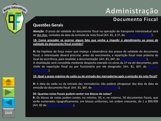 SAIR
Questões Gerais
Atenção: O prazo de validade do documento fiscal na operação de transporte interestadual será
de dez dias, contados da data da emissão da nota fiscal (Art. 81, § 1º, do Decreto 18955/1997).
18- Como proceder se ocorrer algum fato que venha a impedir o atendimento ao prazo de
validade do documento fiscal emitido?
R: Na hipótese de força maior que impeça a observância dos prazos de validade do documento
fiscal, o interessado deverá procurar, antes do vencimento, a repartição fiscal mais próxima do
local da ocorrência, para revalidar a documentação (Art. 81, §4º, do Decreto 18955/1997).
A revalidação será concedida mediante despacho exarado no verso da 1ª via do documento, pelo
chefe da repartição fiscal ou por funcionário por ele designado. (Art. 81, §5º, do Decreto
18955/1997).
19- Qual o prazo máximo de saída ou de entrada das mercadorias após a emissão da nota fiscal?
R: A data da saída ou da entrada das mercadorias não poderá ultrapassar dez dias da data da
emissão do documento fiscal (Art. 81, §6º, do Decreto 18955/1997).
20- Quantas notas fiscais podem conter nos blocos de notas?
R: Os blocos de notas podem conter, no mínimo, 20, e, no máximo, 50 documentos fiscais, que
serão numerados tipograficamente, em blocos uniformes, em ordem crescente, de 1 a 999.999
(Art. 82 do Decreto 18955/1997).
 