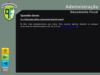 SAIR
Questões Gerais
21- A filial pode utilizar o documento fiscal da matriz?
R: Não. Cada estabelecimento seja matriz, filial, sucursal, agência, depósito ou qualquer
outro, deve ter talonário próprio. (Art. 82, § 3º, do Decreto 18955/1997).
 