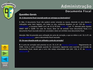 SAIR
Questões Gerais
22- O documento fiscal rasurado pode ser entregue ao destinatário?
R: Não. O documento fiscal não poderá conter emenda ou rasura, devendo os seus dizeres e
indicações estar bem legíveis, em todas as vias, conforme dispõem no art. 153 do Decreto
18955/1997, e Convênio SINIEF s/nº, de 15.12.70 (link: CVSN_70) art. 7º, alterado pelos Ajustes
SINIEF 4/87 e 16/89. Em caso de rasura, deve ser de emitido novo documento fiscal, e o
documento fiscal rasurado deve ser cancelado e deve ser emitido novo documento fiscal.
Atenção: Não há previsão para utilização de carta de correção, a que se refere o art. 53, § 2º, do
Decreto 18955/1997, para o documento fiscal rasurado.
23- Em que situação pode ser utilizada a carta de correção?
R: A carta de correção está prevista no art. 53, § 2º, do Decreto 18955/1997 - Regulamento do
ICMS, Inciso II, para utilização quando for necessário regularizar erro ocorrido na emissão de
documento fiscal, desde que o erro não esteja relacionado com (Art. 153, § 3º, do Decreto
18955/1997):
 