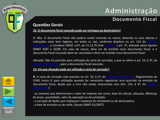 SAIR
Questões Gerais
22- O documento fiscal rasurado pode ser entregue ao destinatário?
R: Não. O documento fiscal não poderá conter emenda ou rasura, devendo os seus dizeres e
indicações estar bem legíveis, em todas as vias, conforme dispõem no art. 153 do Decreto
18955/1997, e Convênio SINIEF s/nº, de 15.12.70 (link: CVSN_70) art. 7º, alterado pelos Ajustes
SINIEF 4/87 e 16/89. Em caso de rasura, deve ser de emitido novo documento fiscal, e o
documento fiscal rasurado deve ser cancelado e deve ser emitido novo documento fiscal.
Atenção: Não há previsão para utilização de carta de correção, a que se refere o art. 53, § 2º, do
Decreto 18955/1997, para o documento fiscal rasurado.
23- Em que situação pode ser utilizada a carta de correção?
R: A carta de correção está prevista no art. 53, § 2º, do Decreto 18955/1997 - Regulamento do
ICMS, Inciso II, para utilização quando for necessário regularizar erro ocorrido na emissão de
documento fiscal, desde que o erro não esteja relacionado com (Art. 153, § 3º, do Decreto
18955/1997):
- as variáveis que determinam o valor do imposto tais como: base de cálculo, alíquota, diferença
de preço, quantidade, valor da operação ou da prestação;
- a correção de dados que impliquem mudança do remetente ou do destinatário;
- a data de emissão ou de saída. (Ajuste SINIEF 01/2007).
 