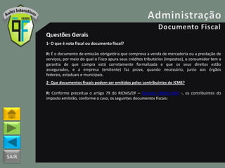 SAIR
Questões Gerais
1- O que é nota fiscal ou documento fiscal?
R: É o documento de emissão obrigatória que comprova a venda de mercadoria ou a prestação de
serviços, por meio do qual o Fisco apura seus créditos tributários (impostos), o consumidor tem a
garantia de que compra está corretamente formalizada e que os seus direitos estão
assegurados, e a empresa (emitente) faz prova, quando necessário, junto aos órgãos
federais, estaduais e municipais.
2- Que documentos fiscais podem ser emitidos pelos contribuintes do ICMS?
R: Conforme preceitua o artigo 79 do RICMS/DF – Decreto 18955/1997 -, os contribuintes do
imposto emitirão, conforme o caso, os seguintes documentos fiscais:
 