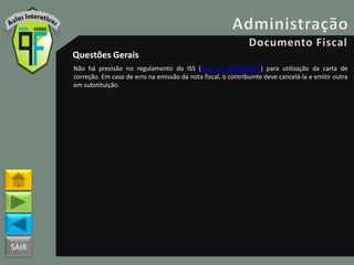 SAIR
Questões Gerais
Não há previsão no regulamento do ISS (Decreto 25508/2005) para utilização da carta de
correção. Em caso de erro na emissão da nota fiscal, o contribuinte deve cancelá-la e emitir outra
em substituição.
 