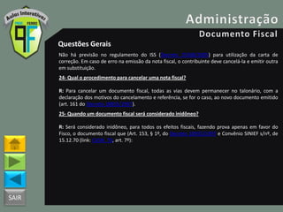 SAIR
Questões Gerais
Não há previsão no regulamento do ISS (Decreto 25508/2005) para utilização da carta de
correção. Em caso de erro na emissão da nota fiscal, o contribuinte deve cancelá-la e emitir outra
em substituição.
24- Qual o procedimento para cancelar uma nota fiscal?
R: Para cancelar um documento fiscal, todas as vias devem permanecer no talonário, com a
declaração dos motivos do cancelamento e referência, se for o caso, ao novo documento emitido
(art. 161 do Decreto 18955/1997).
25- Quando um documento fiscal será considerado inidôneo?
R: Será considerado inidôneo, para todos os efeitos fiscais, fazendo prova apenas em favor do
Fisco, o documento fiscal que (Art. 153, § 1º, do Decreto 18955/1997 e Convênio SINIEF s/nº, de
15.12.70 (link: CVSN_70, art. 7º):
 