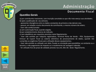 SAIR
Questões Gerais
a) por contribuinte inexistente, com inscrição cancelada ou que não mais exerça suas atividades;
b) após a publicação do seu extravio;
- apresentar divergência entre os dados constantes da primeira e das demais vias;
- possuir, em relação a outro documento do contribuinte, o mesmo número de ordem;
- tiver sido confeccionado:
a) sem autorização fiscal, quando exigida;
b) por estabelecimento diverso do indicado;
c) sem obediência aos requisitos previstos neste Regulamento;
- tiver sido emitido por máquina registradora, Terminal Ponto de Venda - PDV, Equipamento
Emissor de Cupom Fiscal ou sistema eletrônico de processamento de dados, quando não
cumpridas as exigências fiscais para utilização desses equipamentos;
- tiver sido emitido ou utilizado com dolo, fraude ou simulação para possibilitar, ao emitente ou a
terceiro, o não-pagamento do imposto ou o recebimento de vantagem indevida;
- for utilizado fora do prazo de validade previsto nos arts. 80 e 81 deste Regulamento.
 