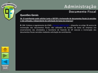 SAIR
Questões Gerais
26- O contribuinte pode solicitar junto a SEF/DF a incineração de documentos fiscais já vencidos
e não utilizados, independente da solicitação de baixa da empresa?
R: SIM. Embora o regulamento do ICMS - Decreto 18955/1997 – disponha no artigo 28 acerca da
incineração dos documentos fiscais não utilizados na ocasião da baixa da empresa (no
encerramento das atividades), a Secretaria de Fazenda do DF executa a incineração dos
documentos fiscais vencidos mediante solicitação do contribuinte.
 