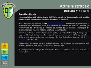 SAIR
Questões Gerais
26- O contribuinte pode solicitar junto a SEF/DF a incineração de documentos fiscais já vencidos
e não utilizados, independente da solicitação de baixa da empresa?
R: SIM. Embora o regulamento do ICMS - Decreto 18955/1997 – disponha no artigo 28 acerca da
incineração dos documentos fiscais não utilizados na ocasião da baixa da empresa (no
encerramento das atividades), a Secretaria de Fazenda do DF executa a incineração dos
documentos fiscais vencidos mediante solicitação do contribuinte.
“Art. 28. A partir do encerramento de suas atividades, o contribuinte fica obrigado a requerer, no
prazo de 30 dias, baixa de inscrição, se contribuinte exclusivamente do ICMS, ou exclusão do
ICMS, se contribuinte também do Imposto sobre Serviços de Qualquer Natureza - ISS ((Lei nº
1.254/1996, art. 48, § 4º).
(...)
§ 2º O pedido de baixa de inscrição será assinado pelo contribuinte ou seu representante legal,
dirigido à repartição fiscal de sua circunscrição e instruído com:
(...)
II - comprovante da entrega dos documentos fiscais não utilizados ao Fisco, para fins de
incineração;”
 