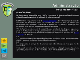 SAIR
Questões Gerais
26- O contribuinte pode solicitar junto a SEF/DF a incineração de documentos fiscais já vencidos
e não utilizados, independente da solicitação de baixa da empresa?
R: SIM. Embora o regulamento do ICMS - Decreto 18955/1997 – disponha no artigo 28 acerca da
incineração dos documentos fiscais não utilizados na ocasião da baixa da empresa (no
encerramento das atividades), a Secretaria de Fazenda do DF executa a incineração dos
documentos fiscais vencidos mediante solicitação do contribuinte.
“Art. 28. A partir do encerramento de suas atividades, o contribuinte fica obrigado a requerer, no
prazo de 30 dias, baixa de inscrição, se contribuinte exclusivamente do ICMS, ou exclusão do
ICMS, se contribuinte também do Imposto sobre Serviços de Qualquer Natureza - ISS ((Lei nº
1.254/1996, art. 48, § 4º).
(...)
§ 2º O pedido de baixa de inscrição será assinado pelo contribuinte ou seu representante legal,
dirigido à repartição fiscal de sua circunscrição e instruído com:
(...)
II - comprovante da entrega dos documentos fiscais não utilizados ao Fisco, para fins de
incineração;”
O interessado em incinerar documentos fiscais deve efetuar a solicitação no depósito de bens
apreendidos, no endereço: SAE - SIA - Trecho 01 - Lote H, CEP 71.215-500 (ao lado da CAESB).
 