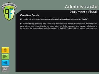 SAIR
Questões Gerais
27- Onde retirar o requerimento para solicitar a incineração dos documentos fiscais?
R: Não existe requerimento para solicitação de incineração de documentos fiscais. O interessado
deve digitar um requerimento em duas vias, em folha comum, sem rasura, solicitando a
incineração das vias em branco e informando o nº da AIDF, CNPJ, CF/DF e o Endereço da empresa.
 