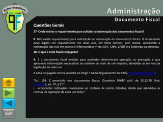 SAIR
Questões Gerais
27- Onde retirar o requerimento para solicitar a incineração dos documentos fiscais?
R: Não existe requerimento para solicitação de incineração de documentos fiscais. O interessado
deve digitar um requerimento em duas vias, em folha comum, sem rasura, solicitando a
incineração das vias em branco e informando o nº da AIDF, CNPJ, CF/DF e o Endereço da empresa.
28- O que é nota fiscal conjugada?
R: É o documento fiscal emitido para acobertar determinada operação ou prestação e que
apresenta informações necessárias ao controle de mais de um imposto, atendidas as normas da
legislação de cada um.
A nota conjugada consta prevista no artigo 154 do Regulamento do ICMS, Decreto 18955/1997:
“Art. 154. É permitido nos documentos fiscais (Convênio SINIEF s/nº, de 15.12.70 (link;
CVSN_70), art. 7º, § 2°)”:
I - acrescentar indicações necessárias ao controle de outros tributos, desde que atendidas as
normas da legislação de cada um deles;”
 