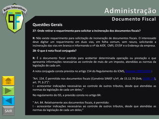 SAIR
Questões Gerais
27- Onde retirar o requerimento para solicitar a incineração dos documentos fiscais?
R: Não existe requerimento para solicitação de incineração de documentos fiscais. O interessado
deve digitar um requerimento em duas vias, em folha comum, sem rasura, solicitando a
incineração das vias em branco e informando o nº da AIDF, CNPJ, CF/DF e o Endereço da empresa.
28- O que é nota fiscal conjugada?
R: É o documento fiscal emitido para acobertar determinada operação ou prestação e que
apresenta informações necessárias ao controle de mais de um imposto, atendidas as normas da
legislação de cada um.
A nota conjugada consta prevista no artigo 154 do Regulamento do ICMS, Decreto 18955/1997:
“Art. 154. É permitido nos documentos fiscais (Convênio SINIEF s/nº, de 15.12.70 (link; CVSN_70),
art. 7º, § 2°)”:
I - acrescentar indicações necessárias ao controle de outros tributos, desde que atendidas as
normas da legislação de cada um deles;”
No regulamento do ISS, a previsão consta no artigo 84:
" Art. 84. Relativamente aos documentos fiscais, é permitido:
I - acrescentar indicações necessárias ao controle de outros tributos, desde que atendidas as
normas da legislação de cada um deles;"
 