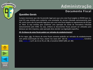 SAIR
Questões Gerais
Cumpre mencionar que não há previsão legal para que uma nota fiscal exigida no RICMS (por ex.:
mod 01) seja emitida para acobertar uma prestação de serviço tributada exclusivamente pelo
ISS, assim como não há previsão legal para que uma nota fiscal exigida no regulamento do ISS (por
ex: Mod. 3) seja emitida para acobertar uma operação de venda de mercadoria tributada
exclusivamente pelo ICMS. Ou seja, embora os documentos fiscais possam ser utilizados para
destacar por dois impostos, cada operação deve atender sua legislação específica.
29- Os blocos de notas fiscais podem ser retirados do estabelecimento?
R: Em regra, não. Os blocos de notas fiscais somente poderão ser retirados do estabelecimento
com prévia autorização do Fisco, exceto nos casos (Art. 162 do Decreto 18955/1997, Convênio
(link; CVSN_70) s/nº, de 15.12.70, art. 88, e Convênio SINIEF 6/89, art. 89):
 