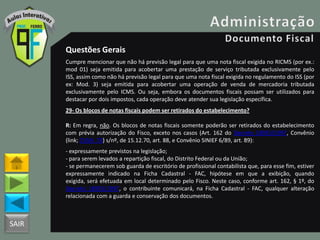 SAIR
Questões Gerais
Cumpre mencionar que não há previsão legal para que uma nota fiscal exigida no RICMS (por ex.:
mod 01) seja emitida para acobertar uma prestação de serviço tributada exclusivamente pelo
ISS, assim como não há previsão legal para que uma nota fiscal exigida no regulamento do ISS (por
ex: Mod. 3) seja emitida para acobertar uma operação de venda de mercadoria tributada
exclusivamente pelo ICMS. Ou seja, embora os documentos fiscais possam ser utilizados para
destacar por dois impostos, cada operação deve atender sua legislação específica.
29- Os blocos de notas fiscais podem ser retirados do estabelecimento?
R: Em regra, não. Os blocos de notas fiscais somente poderão ser retirados do estabelecimento
com prévia autorização do Fisco, exceto nos casos (Art. 162 do Decreto 18955/1997, Convênio
(link; CVSN_70) s/nº, de 15.12.70, art. 88, e Convênio SINIEF 6/89, art. 89):
- expressamente previstos na legislação;
- para serem levados a repartição fiscal, do Distrito Federal ou da União;
- se permanecerem sob guarda de escritório de profissional contabilista que, para esse fim, estiver
expressamente indicado na Ficha Cadastral - FAC, hipótese em que a exibição, quando
exigida, será efetuada em local determinado pelo Fisco. Neste caso, conforme art. 162, § 1º, do
Decreto 18955/1997, o contribuinte comunicará, na Ficha Cadastral - FAC, qualquer alteração
relacionada com a guarda e conservação dos documentos.
 