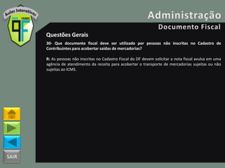 SAIR
Questões Gerais
30- Que documento fiscal deve ser utilizado por pessoas não inscritas no Cadastro de
Contribuintes para acobertar saídas de mercadorias?
R: As pessoas não inscritas no Cadastro Fiscal do DF devem solicitar a nota fiscal avulsa em uma
agência de atendimento da receita para acobertar o transporte de mercadorias sujeitas ou não
sujeitas ao ICMS.
 