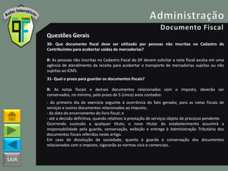 SAIR
Questões Gerais
30- Que documento fiscal deve ser utilizado por pessoas não inscritas no Cadastro de
Contribuintes para acobertar saídas de mercadorias?
R: As pessoas não inscritas no Cadastro Fiscal do DF devem solicitar a nota fiscal avulsa em uma
agência de atendimento da receita para acobertar o transporte de mercadorias sujeitas ou não
sujeitas ao ICMS.
31- Qual o prazo para guardar os documentos fiscais?
R: As notas fiscais e demais documentos relacionados com o imposto, deverão ser
conservados, no mínimo, pelo prazo de 5 (cinco) anos contados:
- do primeiro dia do exercício seguinte à ocorrência do fato gerador, para as notas fiscais de
serviços e outros documentos relacionados ao imposto;
- da data do encerramento do livro fiscal; e
- até a decisão definitiva, quando relativos à prestação de serviços objeto de processo pendente.
Ocorrendo sucessão a qualquer título, o novo titular do estabelecimento assumirá a
responsabilidade pela guarda, conservação, exibição e entrega à Administração Tributária dos
documentos fiscais referidos neste artigo.
Em caso de dissolução de sociedade, quanto à guarda e conservação dos documentos
relacionados com o imposto, vigorarão as normas civis e comerciais.
 