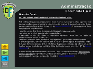 SAIR
Questões Gerais
32- Como proceder no caso de extravio ou inutilização de notas fiscais?
R: O contribuinte que extraviar documentos fiscais deverá comunicar por escrito a repartição fiscal
da circunscrição em que se localizar o estabelecimento, no prazo de quinze dias, a contar da data
da ocorrência, conforme artigos 210 ao 213 do Decreto 18955/1997. A comunicação, de forma
individualizada, deverá informar:
- espécie, número de ordem e demais características do livro ou documento;
- período a que se referir a escrituração, no caso de livro;
- existência ou não de cópias do documento extraviado, ainda que em poder de
terceiros, identificando-os se for o caso;
- existência ou não de débito de imposto, valor e período a que se referir o eventual débito.
A comunicação será, também, instruída com a prova de prévio registro da ocorrência junto à
Delegacia de Crimes contra a Ordem Tributária e da posterior publicação do extravio em jornal
local de grande circulação, ou no Diário Oficial do Distrito Federal (art. 210, § 2º, do Decreto
18955/1997).
O destinatário que tiver extraviado ou inutilizado a Nota Fiscal correspondente a mercadorias ou
serviços recebidos deve providenciar, junto ao remetente, cópia do documento devidamente
autenticada pela repartição competente. (Art. 212 do Decreto 18955/1997)
 