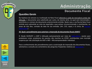 SAIR
Questões Gerais
Na hipótese de extravio ou inutilização da Nota Fiscal referente à saída de mercadoria ainda não
efetuada, o documento será substituído por outro, da mesma série, no qual será mencionada a
ocorrência e o número do documento anteriormente emitido. Neste caso, a via fixa da Nota Fiscal
emitida será submetida ao visto da repartição a que estiver circunscricionado o contribuinte, no
prazo de três dias, contado da data de sua emissão. (Art. 213, caput, e § único, do Decreto
18955/1997)
33- Qual o procedimento para autorizar a impressão de documentos fiscais (AIDF)?
R: Desde 02/05/07, a AIDF é efetuada exclusivamente por meio da Agênci@net, exceto para
produtores rurais, produtores de eventos não inscritos no CF/DF, contribuintes com inscrição
suspensa por não solicitação de AIDF e MEI – Microempreendedor Individual.
Para o conhecimento dos procedimentos para a autorização de impressão dos documentos fiscais,
solicitamos a consulta aos comentários das perguntas freqüentes relativos ao Agencianet .
 