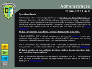 SAIR
Questões Gerais
Na hipótese de extravio ou inutilização da Nota Fiscal referente à saída de mercadoria ainda não
efetuada, o documento será substituído por outro, da mesma série, no qual será mencionada a
ocorrência e o número do documento anteriormente emitido. Neste caso, a via fixa da Nota Fiscal
emitida será submetida ao visto da repartição a que estiver circunscricionado o contribuinte, no
prazo de três dias, contado da data de sua emissão. (Art. 213, caput, e § único, do Decreto
18955/1997)
33- Qual o procedimento para autorizar a impressão de documentos fiscais (AIDF)?
R: Desde 02/05/07, a AIDF é efetuada exclusivamente por meio da Agênci@net, exceto para
produtores rurais, produtores de eventos não inscritos no CF/DF, contribuintes com inscrição
suspensa por não solicitação de AIDF e MEI – Microempreendedor Individual.
Para o conhecimento dos procedimentos para a autorização de impressão dos documentos
fiscais, solicitamos a consulta aos comentários das perguntas freqüentes relativos ao Agencianet .
34- Qual o procedimento para a utilização de sistema eletrônico de processamento de dados
para a emissão de documentos fiscais?
R: Para a emissão dos documentos fiscais previstos no Convênio S/N, de 15 de dezembro de
1970, por meio de sistema eletrônico de processamento de dados, devem ser atendidas as
disposições da Portaria 785/2003.
 