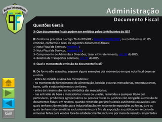 SAIR
Questões Gerais
3- Que documentos fiscais podem ser emitidos pelos contribuintes do ISS?
R: Conforme preceitua o artigo 76 do RISS/DF - Decreto 25508/2005, os contribuintes do ISS
emitirão, conforme o caso, os seguintes documentos fiscais:
1- Nota Fiscal de Serviços, modelo 3;
2- Nota Fiscal de Serviços, modelo 3-A;
3- Comprovante de Admissão a Diversões, Lazer e Entretenimento, art. 94 do RISS;
4- Boletim de Transportes Coletivos, art. 97 do RISS.
4- Qual o momento da emissão do documento fiscal?
R: De forma não exaustiva, seguem alguns exemplos dos momentos em que nota fiscal deve ser
emitida:
- antes de iniciada a saída das mercadorias;
- no momento do fornecimento de alimentação, bebidas e outras mercadorias, em restaurantes,
bares, cafés e estabelecimentos similares;
- antes da transmissão real ou simbólica das mercadorias;
- nas entradas de bens e mercadorias: novas ou usadas, remetidas a qualquer título por
particulares, produtores agropecuários ou pessoas físicas ou jurídicas não obrigadas à emissão de
documentos fiscais; em retorno, quando remetidas por profissionais autônomos ou avulsos, aos
quais tenham sido enviadas para industrialização; em retorno de exposições ou feiras, para as
quais tenham sido remetidas exclusivamente para fins de exposição ao público; em retorno de
remessas feitas para vendas fora do estabelecimento, inclusive por meio de veículos; importadas
 