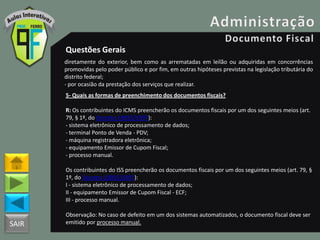 SAIR
Questões Gerais
diretamente do exterior, bem como as arrematadas em leilão ou adquiridas em concorrências
promovidas pelo poder público e por fim, em outras hipóteses previstas na legislação tributária do
distrito federal;
- por ocasião da prestação dos serviços que realizar.
5- Quais as formas de preenchimento dos documentos fiscais?
R: Os contribuintes do ICMS preencherão os documentos fiscais por um dos seguintes meios (art.
79, § 1º, do Decreto 18955/1997):
- sistema eletrônico de processamento de dados;
- terminal Ponto de Venda - PDV;
- máquina registradora eletrônica;
- equipamento Emissor de Cupom Fiscal;
- processo manual.
Os contribuintes do ISS preencherão os documentos fiscais por um dos seguintes meios (art. 79, §
1º, do Decreto 18955/1997):
I - sistema eletrônico de processamento de dados;
II - equipamento Emissor de Cupom Fiscal - ECF;
III - processo manual.
Observação: No caso de defeito em um dos sistemas automatizados, o documento fiscal deve ser
emitido por processo manual.
 