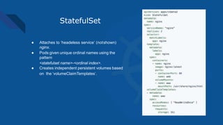 StatefulSet
● Attaches to ‘headeless service’ (notshown)
nginx.
● Pods given unique ordinal names using the
pattern
<statefulset name>-<ordinal index>.
● Creates independent persistent volumes based
on the ‘volumeClaimTemplates’.
 