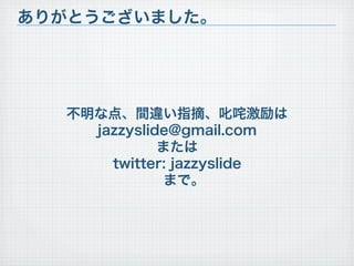 不明な点、間違い指摘、叱咤激励は
jazzyslide@gmail.com
または
twitter: jazzyslide
まで。
ありがとうございました。
 